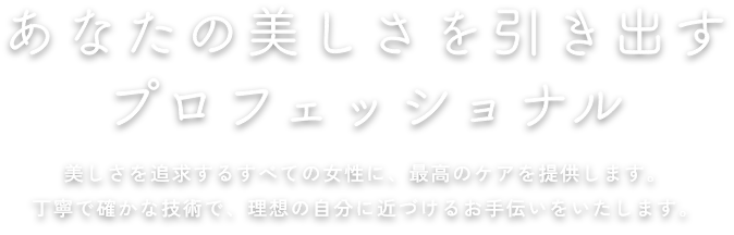 あなたの美しさを引き出すプロフェッショナル 美しさを追求するすべての女性に、最高のケアを提供します。丁寧で確かな技術で、理想の自分に近づけるお手伝いをいたします。