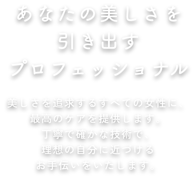 あなたの美しさを引き出すプロフェッショナル 美しさを追求するすべての女性に、最高のケアを提供します。丁寧で確かな技術で、理想の自分に近づけるお手伝いをいたします。